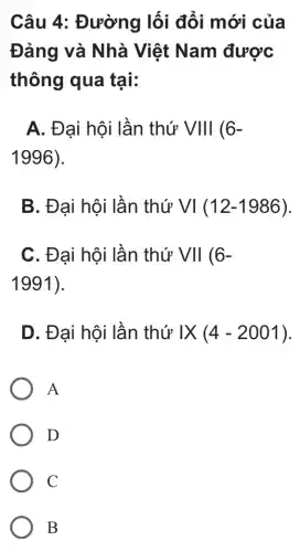 Câu 4 : Đường lối đổi mới của
Đảng và Nhà Việt Nam được
thông qua tại:
A. Đại hội lần thứ VVert Vert 6-
1996)
B. Đại hội lần thứ VI(12-1986)
C. Đại hội lần thứ VII (6-
1991)
D. Đại hội lần thứ IX (4-2001)
A
D
C
B