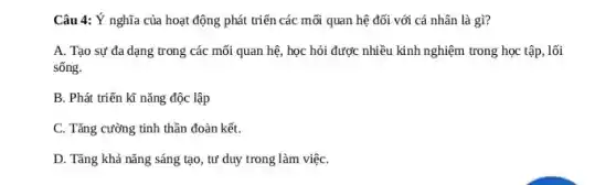 Câu 4: Ý nghĩa của hoạt động phát triển các mối quan hệ đối với cá nhân là gì?
A. Tạo sự đa dạng trong các mối quan hệ, học hỏi được nhiều kinh nghiệm trong học tập, lối
sống.
B. Phát triển kĩ nǎng độc lập
C. Tǎng cường tinh thần đoàn kết.
D. Tǎng khả nǎng sáng tạo, tư duy trong làm việC.