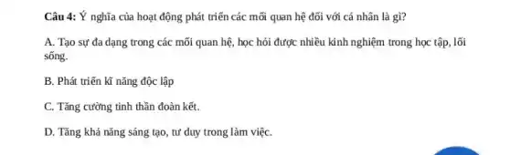 Câu 4: Ý nghĩa của hoạt động phát triển các mỗi quan hệ đối với cá nhân là gì?
A. Tạo sự đa dạng trong các mối quan hệ, học hỏi được nhiều kinh nghiệm trong học tập, lối
sống.
B. Phát triển kĩ nǎng độc lập
C. Tǎng cường tinh thần đoàn kết.
D. Tǎng khả nǎng sáng tạo, tư duy trong làm việC.