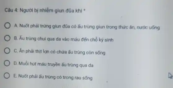 Câu 4: Người bị nhiễm giun đũa khi
A. Nuốt phải trứng giun đũa có ấu trùng giun trong thức ǎn, nước uống
B. Ấu trùng chui qua da vào máu đến chỗ ký sinh
C. Ăn phải thịt lợn có chứa ấu trùng còn sống
D. Muỗi hút máu truyền ấu trùng qua da
E. Nuốt phải ấu trùng có trong rau sống