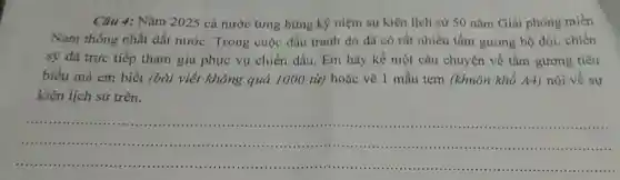 Câu 4: Nǎm 2025 cả nước tưng bừng ký niệm sự kiện lịch sử 50 nǎm Giải phóng miền
Nam thống nhất đất nước. Trong cuộc đấu tranh đó đã có rất nhiều tấm gương bộ đội, chiến
sỹ đã trực tiếp tham gia phục vụ chiến đấu. Em hãy kể một câu chuyện về tầm gương tiêu
biểu mà em biết (bài viết không quá 1000 từ) hoặc vẽ 1 mẫu tem (khuôn khổ A4) nói về sự
kiện lịch sử trên.
__