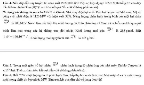 Câu 4. Nếu dây dẫn này truyền tải công suât P=22,000W ở điện áp hiệu dụng U=220V, thì tổng trở của dây
dẫn là bao nhiêu Ohm (Omega ) ? (Làm tròn kết quả đến chữ số hàng phân mười).
Sử dụng các thông tin sau cho Câu 5 và Câu 6:Nhà máy điện hạt nhân Diablo Canyon ở California, Mỹ có
công suất phát điện là 1120 MW với hiệu suât 32% . Nǎng lượng phân hạch trung bình của một hạt nhân
(}_{92)^235U
là 200 MeV. Nước làm mát hấp thụ nhiệt lượng dư từ lò phản ứng và được xả ra biển sau khi qua quá
trình làm mát trong các hệ thống trao đổi nhiệt. Khối lượng mol của
(}_{92)^235U
là 235g/mol. . Biết
1eV=1,60cdot 10^-19J
. Khối lượng mol nguyên tử của
(}_{92)^235U
là 235g/mol.
Câu 5. Trong một giây, sô hạt nhân
(}_{92)^235U
phân hạch trong lò phản ứng của nhà máy Diablo Canyon là
x.10^20hat . Tính x. (làm tròn kết quả đến chữ sô hàng phân trǎm).
Câu 6. Biết 70%  nhiệt lượng dư từ phân hạch được hấp thụ bởi nước làm mát. Nhà máy sẽ xả ra môi trường
một lượng nhiệt dư bao nhiêu MW (làm tròn kết quả đến chữ số hàng đơn vị)?