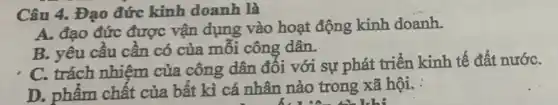 Câu 4. Đạo đức kinh doanh là
A. đạo đức được vận dụng vào hoạt động kinh doanh.
B. yêu cầu cần có của mỗi công dân.
C. trách nhiệm của công dân đối với sự phát triển kinh tế đất nướC.
D. phẩm chất của bất kì cá nhân nào trong xã hội.