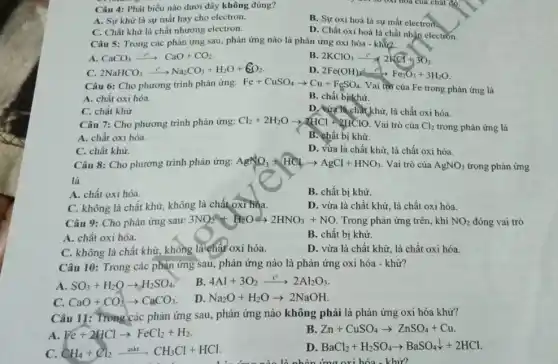 Câu 4: Phát biểu nào dưới đây không đúng?
A. Sự khử là sự mất hay cho electron.
C. Chất khử là chất nhường electron.
B. Sự oxi hoá là sự mất electron.
D. Chất oxi hoá là chất nhận electron.
Câu 5: Trong các phản ứng sau, phản ứng nào là phản ứng oxi hóa -khử2
A. CaCO_(3)xrightarrow (t^circ )CaO+CO_(2)
B. 2KClO_(3)xrightarrow (e^circ )2KCl+3O_(2)
2NaHCO_(3)xrightarrow (t^circ )Na_(2)CO_(3)+H_(2)O+6O_(2)
D. 2Fe(OH)_(x)xrightarrow ((2))Fe_(2)O_(3)+3H_(2)O
Câu 6: Cho phương trình phản ứng: Fe+CuSO_(4)arrow Cu+FeSO_(4)
Vai trò của Fe trong phản ứng là
A. chất oxi hóa.
B. chất binkhử.
C. chất khử.
D. vừa thẳng khử, là chất oxi hóa.
Câu 7: Cho phương trình phản ứng: Cl_(2)+2H_(2)Oarrow 2HCl+2HClO Vai trò của Cl_(2) trong phản ứng là
A. chất oxi hóa.
B. chất bị khử.
C. chất khử.
D. vừa là chất khử, là chất oxi hóa.
Vai trò của AgNO_(3)
Câu 8: Cho phương trình phản ứng: AgNO_(3)+HClarrow AgCl+HNO_(3)
A. chất oxi hóa.
B. chất bị khử.
C. không là chât khử, không là chất oxi hóa.
D. vừa là chất khử, là chất oxi hóa.
Câu 9: Cho phản ứng sau:
3NO_(2)+H_(2)Oarrow 2HNO_(3)+NO Trong phản ứng trên khí NO_(2) đóng vai trò
B. chất bị khừ.
A. chất oxi hóa.
C. không là chất khử, không là chất oxi hóa.
D. vừa là chất khử, là chất oxi hóa.
Câu 10: Trong các phạn ứng sau, phản ứng nào là phản ứng oxi hóa - khử?
A. SO_(3)+H_(2)Oarrow H_(2)SO_(4)
B. 4Al+3O_(2)xrightarrow (t^circ )2Al_(2)O_(3)
C. CaO+CO_(2)arrow CaCO_(3)
D. Na_(2)O+H_(2)Oarrow 2NaOH
Câu 11: Trong các phản ứng sau, phản ứng nào không phải là phản ứng oxi hóa khử?
A Fe+2HClarrow FeCl_(2)+H_(2)
B. Zn+CuSO_(4)arrow ZnSO_(4)+Cu
C. CH_(4)+Cl_(2)xrightarrow (askt)CH_(3)Cl+HCl.
D BaCl_(2)+H_(2)SO_(4)arrow BaSO_(4)downarrow +2HCl
ứng nào là nhỏn ứng oxi hóa - khử?