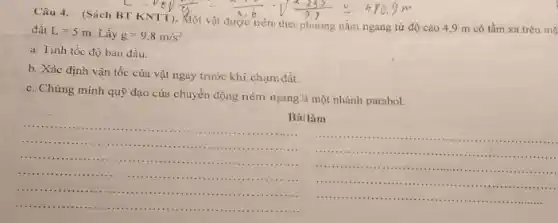 Câu 4. (Sách BT (KNTT).
đất
L=5m
Lấy g=9,8m/s^2
theo phương nằm ngang từ độ cao 4,9 m có tầm xa trên mà
a. Tinh tốc độ ban đầu.
b. Xác định vận tốc của vật ngay trước khi chạm đất.
c. Chứng minh quỹ đạo của chuyển động ném ngang là một nhánh parabol.
__
......................
................................
..............................
...............
Bài làm
__
........
+1111 .........
......................