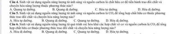 Câu 4. Sinh vật sử dụng nguồn nǎng lượng từ ánh sáng và nguồn carbon là chất hữu cơ để tiến hành trao đổi chất và
chuyển hóa nǎng lượng thuộc phương thức nào?
A. Quang tự dưỡng.
B. Quang dị dưỡng.
C. Hóa tự dưỡng.
D. Hóa dị dưỡng.
Câu 5. Sinh vật sử dụng nguồn nǎng lượng từ ánh sáng và nguồn carbon là CO_(2) để tổng hợp chất hữu cơ thuộc phương
thức trao đôi chất và chuyển hóa nǎng lượng nào?
A. Hóa tự dưỡng.
B. Quang dị dưỡng.
C. Quang tự dưỡng.
D. Hóa dị dưỡng.
Câu 6. Sinh vật sử dụng nguồn nǎng lượng từ quá trình oxi hóa khử các hợp chất vô cơ và nguồn carbon là CO_(2) để tổng
hợp chất hữu cơ thuộc phương thức trao đôi chất và chuyên hóa nǎng lượng nào?
A. Hóa dị dưỡng.
B. Quang dị dưỡng.
C. Quang tự dưỡng.
D. Hóa tự dưỡng.