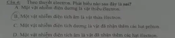 Câu 4: Theo thuyết electron. Phát biểu nào sau đây là sai?
A. Một vật nhiễm điện dương là vật thiếu êlectron.
B.)Một vật nhiễm điện tích âm là vật thừa êlectron.
C. Một vật nhiễm điện tích dương là vật đã nhận thêm các hạt prôton.
D. Một vật nhiễm điện tích âm là vật đã nhận thêm các hạt êlectron.