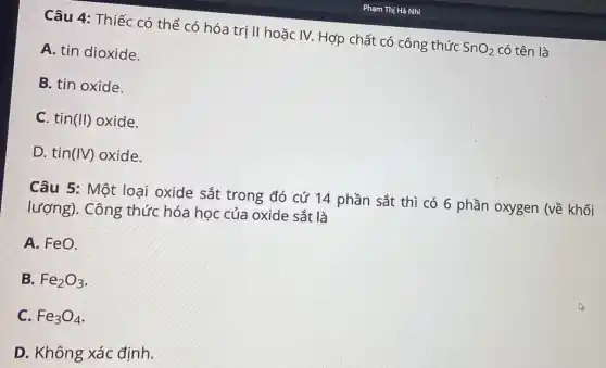 Câu 4: Thiếc có thể có hóa trị II hoặc IV. Hợp chất có công thức SnO_(2) có tên là
A. tin dioxide.
B. tin oxide.
C. tin (II) oxide.
D. tin (IV) oxide.
Câu 5: Một loại oxide sắt trong đó cứ 14 phần sắt thì có 6 phần oxygen (về khối
lượng). Công thức hóa học của oxide sắt là
A. FeO.
B. Fe_(2)O_(3)
C. Fe_(3)O_(4)
D. Không xác đinh.