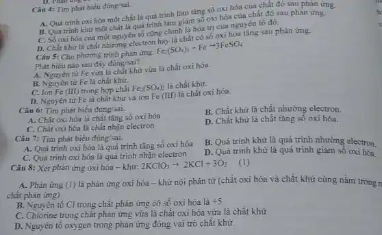 Câu 4: Tim phát biểu đúng/sai.
A. Quá trinh oxi hóa một chất là quá trình làm tǎng số oxi hóa của chất đó sau phản ứng.
B. Quá trinh khử một chất là quá trình làm giảm số oxi hóa của chất đó sau phản ứng.
C. Số oxi hóa của một nguyên tố cũng chính là hóa trị của nguyên tố đó.
D. Chất khử là chất nhường electron B. là chất có số oxi hóa tǎng sau phản ứng.
Câu 5: Cho phương trình phản ứng:
Fe_(2)(SO_(4))_(3)+Fearrow 3FeSO_(4)
Phát biểu nào sau đây đúng/sai?
A. Nguyên tử Fe vừa là chất khử vừa là chất oxi hóa.
B. Nguyên tử Fe là chất khữ.
C. Ion Fe (III)trong hợp chất Fe_(2)(SO_(4))_(3) là chất khử.
D. Nguyên tử Fe là chất khử và ion Fe (III) là chất oxi hóa.
Câu 6: Tim phát biểu đúng/sai.
B. Chất khử là chất nhường electron.
A. Chất oxi hóa là chất tǎng số oxi hóa
C. Chất oxi hóa là chất nhận electron
D. Chất khử là chất tǎng số oxi hóa.
Câu 7: Tim phát biểu đúng/sai.
B. Quá trình khử là quá trình nhường electron.
A. Quá trình oxi hóa là quá trình tǎng số oxi hóa
D. Quá trình khử là quá trình giảm sô oxi hóa.
C. Quá trình oxi hóa là quá trình nhận electron
Câu 8: Xét phản ứng oxi hóa -khử:
2KClO_(3)arrow 2KCl+3O_(2)
A. Phản ứng (1)là phản ứng oxi hóa - khử nội phân tử (chất oxi hóa và chất khử cùng nằm trong n
chất phản ứng)
B. Nguyên tố Cl trong chất phản ứng có số oxi hóa là +5
C. Chlorine trong chất phản ứng vừa là chất oxi hóa vừa là chất khử
D. Nguyên tố oxygen trong phản ứng đóng vai trò chất khử.