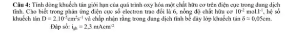 Câu 4: Tính dòng khuếch tán giới hạn của quá trình oxy hóa một chất hữu cơ trên điện cực trong dung dịch
tĩnh. Cho biết trong phản ứng điện cực số electron trao đổi là 6, nồng độ chất hữu cơ 10^-2mol.l^-1 , hệ số
khuếch tán D=2.10^-5cm^2s^-1 và chấp nhận rằng trong dung dịch tĩnh bề dày lớp khuếch tán delta approx 0,05cm.
Đáp số: i_(gh)=2,3mAcm^-2