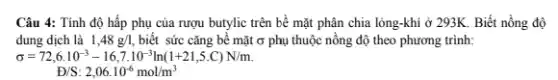 Câu 4: Tính độ hấp phụ của rượu butylic trên bề mặt phân chia lỏng-khí ở 293K. Biết nồng độ
dung dịch là 1,48g/l, biết sức cǎng bề mặt ở phụ thuộc nồng độ theo phương trình:
sigma =72,6cdot 10^-3-16,7cdot 10^-3ln(1+21,5.C)N/m.
Đ/S: 2,06cdot 10^-6mol/m^3