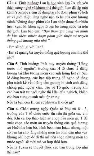 Câu 4.. Tình huống:Lan là hoc sinh lớp , 7 A. rất yêu
thích công nghệ và khám phá thế giới . Lan đâ lập một
kênh Youtube riêng , dế dảng tải các đoan phim vẽ lịch
sử và giới thiêu làng nghé nǎn tò he cùa quê hương
mình.. Những đoan phim của Lan nhân được rất nhiéu
lượt xem.. lời khen ngợi từ ban bè trong nước và trên
thê giới.. Lan bảo em:"Ban tham gia cùng với mình
để làm thêm nhiều doan phim giới thiêu về truyền
thống que hương nữa nhé.".
- Em sẽ nói gì với Lan?
- Em sẽ quảng bá truyên thống quê hương em như thế
nào?
Câu 5.Tình huống:Phát huy truyền thống "Uống
nước nhớ nguôn', trường của H tổ chức lễ dâng
hương tai khu tưởng niêm các anh hùng liệt sĩ.Sau
lễ dâng hương,. các ban tập trung để nghe cô tổng
phụ trách kế về những tấm gương hi sinh anh dũng
chống giặc ngoại xâm,, bảo vệ Tổ quốC.Trong khi
các ban trật tu ngồi nghe thì Hlai đùa nghịch.khiến
các ban xung quanh mất tập trung.
Nếu là ban của H.. em sẽ khuyên H điều gì?
Câu 6 Chào mừng ngày Quốc tế Phu nữ 8-3
trường của T tổ chức cuộc thi nấu ǎn giữa các chi
đôi.. Khi cả lớp thảo luân sẽ chon nấu món gì, T đề
xuất chon các món ǎn truyền thống của quê hương
xứ Huế như bún bò., bánh bèo.nem lui. __ nhưng , một
số ban lai cho rằng những món ǎn bình dân như vậy
không phù hợp để đi thi mà nên chon những món ǎn
nước ngoài sẽ mới mẻ và hợp thời hơn.
Nếu là T, em sẽ thuyết phục các ban trong lớp như
thế nào?