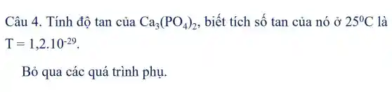 Câu 4. Tính độ tan của Ca_(3)(PO_(4))_(2) , biết tích số tan của nó Ở 25^circ C là
T=1,2cdot 10^-29
Bỏ qua các quá trình phụ.