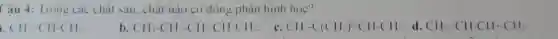 Câu 4: Trong các chắt sau.chất nào có đồng phân hìn học?
CH-CH-CH_(2)
b. CH_(3)-CH_(2)-CH=CH-CH_(3).
c. CH_(3)-C(CH_(3))=CH-CH_(3) d. CH_(2)=CH-CH_(2)-CH_(2).