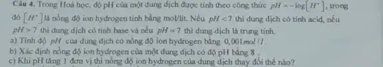 Câu 4. Trong Hoá học, độ pH của một dung dịch được tính theo công thức pH=-log[H^+] , trong
đó [H^+] là nồng độ ion hydrogen tính bằng mol/lit. Nếu pHlt 7 thì dung dịch có tính acid, nếu
pHgt 7 thì dung dịch có tính base và nếu pH=7 thì dung dịch là trung tính.
a) Tính độ pH của dung dịch có nồng độ ion hydrogen bằng 0,001mol/l
b) Xác định nồng độ ion hydrogen của một dung dịch có độ pH bằng 8
c) Khi pH tǎng 1 đơn vị thì nồng độ ion hydrogen của dung dịch thay đổi thế nào?