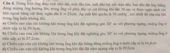 Câu 4. Trong một ống thủy tinh nhỏ dài, một đầu kín , một đầu hở, tiết diện đều, ban đầu đặt ống thẳng
đứng miệng ống hướng lên, trong ống về phía đáy có cột không khí dài 30 cm và được ngǎn cách với
bên ngoài bằng cột thủy ngân dài h=15cm Áp suất khí quyển là 76 cmHg , coi nhiệt độ của của khí
trong ống luôn không đổi.
a) Chiều cao của cột không khí trong ống khi đặt nghiêng góc 30^circ  so với phương ngang miệng ống ở
dưới xấp xỉ là 39,9cm.
b) Chiều cao của cột không khí trong ống khi đặt nghiêng góc 30^circ  so với phương ngang miệng ống ở
trên xấp xỉ là 37,2cm.
c) Chiều cao của cột không khí trong ống khi đặt thẳng đứng miệng ống ở dưới xấp xỉ là 44,8cm.
d) Chiều cao của cột không khí trong ống khi đặt đặt nằm ngang xấp xỉ là 39,5cm.