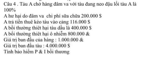 Câu 4 . Tàu A chở hàng đâm va với tàu đang neo đậu lối tàu A là
100% 
A hư hai do đâm va chi phí sữa chữa 200.000 
A trả tiền thuê kéo tàu vào cảng 116.000 
A bối thường thiệt hai tàu dâu là 400.000 
A bôi thường thiệt hại ô nhiễm 800 .000 &
Giá trị ban đầu của hàng : 1.000 .000 &
Giá trị ban đầu tàu : 4.000.000 
Tính bảo hiểm P & I bồi thương