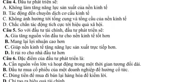 Câu 4. Đâu tư phát triển sẽ:
A. Không làm tǎng nǎng lực sản xuất của nền kinh tế
B. Tác động đên chuyên dịch cơ cấu kinh tế
C. Không ảnh hưởng tới tông cung và tông câu của nên kinh tế
D. Chǎc chǎn tác động tích cực tới hiệu quả xã hội.
Câu 5. So với đâu tư tài chính., đâu tư phát triên sẽ:
A. Gia tǎng nguôn vôn đâu tư cho nền kinh tế tốt hơn
B. Mang lại lợi nhuận cao hơn
C. Giúp nên kinh tê tǎng nǎng lực sản xuất trực tiếp hơn.
D. Ít rủi ro cho nhà đâu tư hơn
Câu 6. Đặc điểm của đâu tư phát triên là:
A. Cân nguôn vôn lớn và hoạt động trong một thời gian tương đôi dài.
B. Đâu tư mua cô phiêu của một doanh nghiệp để hưởng cô tứC.
C. Dùng tiên đê mua đi bán lại hàng hóa để kiểm lời.
D. Chỉ tạo ra hiệu quả tài chính