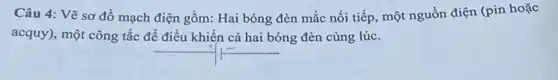 Câu 4: Vẽ sơ đồ mạch điện gồm:Hai bóng đèn mắc nối tiếp, một nguồn điện (pin hoặc
acquy), một công tắc để điều khiển cả hai bóng đèn cùng lúc.
__