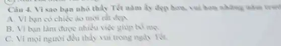 Câu 4. Vì sao bạn nhỏ thấy Tết nǎm ấy đẹp hou vui hom whites when were
A. Vì bạn có chiếc áo mới rất đen
B. Vì bạn làm được nhiều việc giup bo me.
C. Vì mọi người đều thấy vui trong ngày Têt.