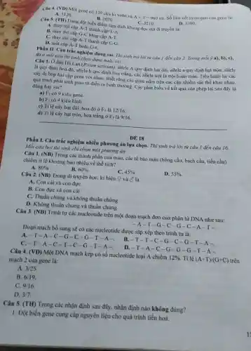 Câu 4. (VD) Một gene có 120 chu kì xoắn và A+T=960nu
Số liên kết hy drogen của gene là:
C. 3210 .
A. 3120
B. 2070 .
D. 3300
Câu 5. (TH) Dạng đột biến điểm làm dịch khung đọc mà di truyền là:
A. thay thế cặp A-T thành cặp T-A.
B. thay thế cặp G-C bằng cặp A-T.
C. thay thế cặp A-T thành cặp C-G
D. mất cặp A-T hoặc G-C.
Phần II. Câu trắc nghiệm đúng sai. Thi sinh trả lời từ câu 1 đến câu 2. Trong mỗi ý a), b), c),
d) ở mỗi câu thí sinh chọn đúng hoǎc sai.
Câu 1. Ở đậu Hà Lan (Pisum sativum)allele A quy định hat dài, allele a quy định hạt tròn:allele
B quy định hoa đó, allele b quy định hoa trắng, các allele trội là trội hoàn toàn. Tiến hành lai các
cây dị hợp hai cặp gene với nhau Biết rằng các gene nằm trên các cặp nhiễm sắc thể khác nhau,
quá trình phát sinh giao từ diễn ra bình thường. Các phát biểu về kết quả của phép lai sau đây là
đúng hay sai?
a) F1 có 9 kiểu gene.
b) F1 có 4 kiểu hình.
c) Tỉ lệ cây hạt dài, hoa đỏ ở F_(1) là 12/16
d) Ti lệ cây hạt tròn, hoa trắng ở F_(1) là 9/16
Phần I. Câu trắc nghiệm nhiều phương án lựa chọn. Thi sinh trả lời từ câu 1 đến câu 16.
Mỗi câu hỏi thí sinh chỉ chọn một phương án
ĐỀ 18
Câu 1. (NB) Trong các thành phần của máu, các tế bào máu (hồng cầu, bạch cầu, tiểu cầu)
chiếm ti lệ khoảng bao nhiêu về thể tích?
80% 
B. 60% 
C. 45% 
D. 55% 
A.
Câu 2. (NB) Trong di truyền họC.kí hiệu Q và ở là
A. Con cái và con đựre
B. Con đực và con cải
C. Thuần chùng và không thuần chủng
D. Không thuần chủng và thuần chủng
Câu 3. (NB) Trình tự các nucleotide trên một đoạn mạch đơn của phân tử DNA như sau:
-A-T-G -C-G -C-A -T-
Đoạn mạch bổ sung sẽ có các nucleotide được sắp xếp theo trình tự là:
A. -T-A -C-G-C -G-T-A-. B . T-T-C-G-C-G-T-A-
C. -T-A-C -T-C -G-T-A-
D. -T-A-C -G-G -G-T -A.
Câu 4. (VD) Một DNA mạch kép có số nucleotide loại A chiếm
12%  Tỉ lệ (A+T)/(G+C) trên
mạch 2 của gene là:
A. 3/25
B. 6/19
C. 9/16
D. 3/7
Câu 5. (TH) Trong các nhận định sau đây, nhận định nào không đúng?
1. Đột biến gene cung cấp nguyên liệu cho quá trình tiến hoá.