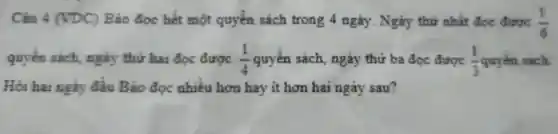 Câu 4 (VDC) Bã doc hết m ột quyển sách trong 4 ngày . Ngày thứ nhất đoc được (1)/(6)
quyến sách ngày thứ hai đọc được (1)/(4) quyển sách.ngày thứ b a đọc được (1)/(3) quyển sách
Hỏi hai ngày đầu Bảo doc nhiều hơn hay it hon hai ngày sau?