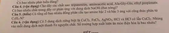 Câu 4. (vận dụng)Cho dãy các chất sau: tripanmitin, aminoacetic acid,Ala-Gly-Glu, ethyl propionate.
Có bao nhiêu chất trong dãy có phản ứng với dung dịch NaOH (đun nóng)?
Có bao nhiêu phát biểu đúng?
Câu 5. (hiểu) Có tổng số bao nhiêu đồng phân câu tạo amine bậc 2 và bậc 3 ứng với công thức phân từ
C_(4)H_(11)N?
Câu 6. (vận dụng)Có 5 dung dịch riêng biệt là
CuCl_(2),FeCl_(3),AgNO_(3), HCl và HCl có lẫn CuCl_(2). Nhúng
vào mỗi dung dịch một thanh Fe nguyên chất. Số trường hợp xuất hiện ǎn mòn điện hóa là bao nhiêu?