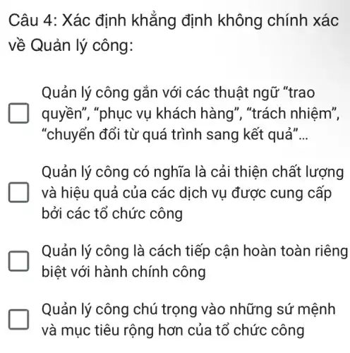 Câu 4: Xác định khẳng định không chính xác
về Quản lý công:
Quản lý công gắn với các thuật ngữ "trao
quyền", "phục vu khách hàng', "trách nhiệm",
"chuyển đổi từ quá trình sang kết quả" __
Quản lý công có nghĩa là cải thiện chất lượng
và hiệu quả của các dịch vụ được cung cấp
bởi các tổ chức công
Quản lý công là cách tiếp cận hoàn toàn riêng
biệt với hành chính công
Quản lý công chú trọng vào những sứ mệnh