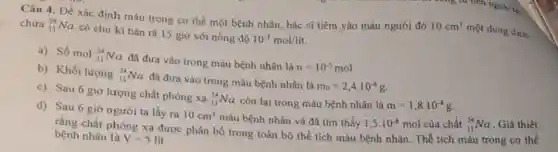 Câu 4. Để xác định máu trong cơ thể một bệnh nhân bác sĩ tiêm vào máu người đó
10cm^3 một dung dịch
chứa (}_{11)^24Na có chu kì bán rã 15 giờ với nồng độ 10^-3mol/lit.
a) Số mol (}_{11)^24Na đã đưa vào trong máu bệnh nhân là n=10^-5mol
b) Khối lượng (}_{11)^24Na đã đưa vào trong máu bệnh nhân là
m_(0)=2,4cdot 10^-4g
c) Sau 6 giờ lượng chất phóng xạ (}_{11)^24Na còn lại trong máu bênh nhân là
m=1,8cdot 10^-4g
d) Sau 6 giờ người ta lấy ra 10cm^3 máu bệnh nhân và đã tìm thấy 1,5cdot 10^-8mol
của chất (}_{11)^24Na Giả thiết
rằng chất phóng xạ được phân bố trong toàn bộ thể tích máu bệnh nhân. Thể tích máu trong cơ thể
bệnh nhân là V=5