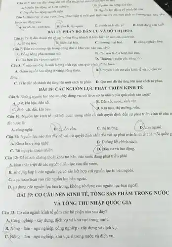 Câu 4: Y nào sau dây dùng khi nói đến thuận lợi của cơ câu dàn so tree
A. Nguồn lao dọng có kinh nghiệm.
B. Nguồn lao động dồi dào.
C. Nguồn lao động ngành nghề.
D. Nguồn lao động có trình độ cao.
Câu 5: Hiện nay ở các nước đang phát triển ti suất giới tính của trè cm mới sinh ra thường cao, chủ yếu
là do tác động của
4. tự nhiên - sinh hoC.
B. tám li, tập quán.
C. chính sách dân số.
D. hoạt động sàn xuất.
BÀI 17: PHÂN BÓ DÂN CU VÀ ĐÔ THỊ HOÁ
Câu 6: Tỳ lệ dân thành thị có xu hướng tǎng nhanh là biểu hiện rõ nét của quá trình
A. đô thị hóa.
B. hiện đại hóa.
C. thương mại hoá.
D. công nghiệp hóa.
Cầu 7: Dân cư thường tập trung đồng đúc ở khu vực nào sau đây?
A. Đồng bằng phù sa màu mỡ.
B. Các nơi là địa hình núi cao.
C. Các bốn địa và cao nguyên.
D. Thượng nguồn các sông lớn.
Câu 8: Ý nào sau đây là ảnh hưởng tích cực của quá trình đô thị hóa?
A. Giàm nguồn lao động ở vùng nông thôn.
B. Chuyển dịch cơ cấu kinh tế và cơ cấu lao
động.
C. Ti lệ dân số thành thị tǎng lên một cách tự phát. D. Qui mô đô thị tǎng lên một cách tự phát.
BÀI 18: CÁC NGUÓN LỰC PHÁT TRIỂN KINH TẾ
Câu 9: Những nguồn lực nào sau đây đóng vai trò là cơ sở tự nhiên của quá trình sản xuất?
A. Đất, khí hậu.dân số.
B. Dân số, nướC.sinh vật.
C. Sinh vật, đất.khí hậu.
D. Khí hậu, thị trường, vốn.
Câu 10: Nguồn lực kinh tế - xã hội quan trọng nhất có tính quyết định đến sự phát triển kinh tế của n
đất nước là
A. công nghệ.
B. nguồn vốn.
C. thị trường.
D. con người.
Câu 11: Nguồn lực nào sau đây có vai trò quyết định nhất đối với sự phát triển kinh tế của mỗi quốc g
A. Khoa học công nghệ.
B. Đường lối chính sách.
C. Tài nguyên thiên nhiên.
D. Đân cư và lao động.
Câu 12: Đề nhanh chóng thoát khỏi tụt hậu, các nước đang phát triển phải
A. khai thác triệt để các nguồn nhân lực của đất nướC.
B. sử dụng hợp lí các nguồn lực có sẵn kết hợp với nguồn lực từ bên ngoài.
C. dựa hoàn toàn vào các nguồn lực bên ngoài.
D. sử dụng các nguồn lực bên trong không sử dụng các nguồn lực bên ngoài.
BÀI 19: CO CÂU NÊN KINH TẾ, TỔNG SẢN PHÀM TRONG NUÓC
VÀ TỔNG THU NHẬP QUÓC GIA
Câu 13: Cơ cấu ngành kinh tế gồm các bộ phận nào sau đây?
A. Công nghiệp - xây dựng, dịch vụ và khu vực trong nướC.
B. Nông - lâm - ngư nghiệp, công nghiệp -xây dựng và dịch vụ.
C. Nông - lâm - ngư nghiệp, khu vực ở trong nước và dịch vụ.