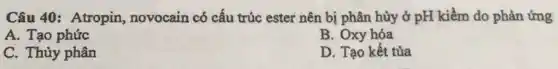 Câu 40: Atropin,novocain có cấu trúc ester nên bị phân hủy ở pH kiềm do phản ứng
A. Tạo phức
B. Oxy hóa
C. Thủy phân
D. Tạo kết tủa