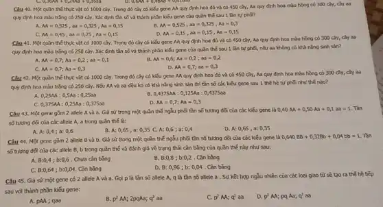 Câu 40. Một quần thể thực vật có 1000 cây. Trong đó cây có kiếu gene AA quy định hoa đỏ và có 450 cây, Aa quy định hoa màu hồng có 300 cây, cây aa
quy định hoa màu trắng có 250 cây.Xác định tần số và thành phần kiểu gene của quần thế sau 1 lần tự pho?
A. AA=0,525,aa=0,325,Aa=0,15
B M=0,525,aa=0,325,Aa=0,3
C. AA=0,45,aa=0,25,Aa=0,15
D. AA=0,15,aa=0,15,Aa=0,15
Câu 41. Một quần thể thực vật có 1000 cây. Trong đó cây có kiểu gene MA quy định hoa đó và có 450 cây, Aa quy định hoa màu hồng có 300 cây, cây aa
quy định hoa màu trắng có 250 cây.Xác định tần số và thành phần kiểu gene của quần thế sau 1 lần tự phối, nếu aa không có khả nǎng sinh sản?
A AA=0,7;Aa=0,2;aa=0,1
AA=0,6;Aa=0,2;aa=0,2
C. AA=0,7;Aa=0,3
D. AA=0,7;aa=0,3
Câu 42. Một quần thể thực vật có 1000 cây. Trong đó cây có kiếu gene AA quy định hoa đỏ và có 450 cây, Aa quy định hoa màu hồng có 300 cây, cây aa
quy định hoa màu trắng có 250 cây.Nếu AA và 3a đều ko có khả nǎng sinh sản thì tần số các kiếu gene sau 1 the hệ tự phối như thế nào?
A. 0,25AA: 0 ,5Aa : 0,25aa
B. 0,4375AA:0,125Aa:0,4375aa
C. 0,375AA:0,25Aa:0,375aa
D. AA=0,7;Aa=0,3
Câu 43. Một gene gồm 2 allele A và a. Giả sử trong một quần thể ngẫu phối tần số tương dõi của các kiếu gene là
0,40AA+0,50Aa+0,1aa=1 Tân
số tương đối của các allele A, a trong quần thế là:
A. A: 0,4 ; a: 0,6
B. A: 0,65 , a: 0,35 C.A: 0,6 ; a: 0,4
D. A: 0,65 , a: 0,35
Câu 44. Một gene gồm 2 allele B và b. Giả sử trong một quần thể ngẫu phối tần số tương dõi của các kiểu gene là
0,640BB+0,32Bb+0,04bb=1
số tương đối của các allele B, b trong quần thế và đánh giá về trạng thái cân bǎng của quần thể này như sau:
A. B:0,4 ; b:0,6 . Chưa cân bằng
B. B:0,8 ; b:0,2 . Cân bǎng
C. B:0,64 ; b:0,04 . Cân bǎng
D. B: 0,96 ; b: 0,04 . Cân bằng
Câu 45. Giả sử một gene có 2 allele A và a Gọi p là tần số allele A, q là tần số allele a . Sự kết hợp ngẫu nhiên của các loại giao tử sẽ tạo ra thế hệ tiếp
sau với thành phần kiếu gene:
A. pAA; qaa
B. p^2AA;2pqAa;q^2aa
C. p^2AA;q^2 aa
D. p^2AA; pq Aa; q^2 aa