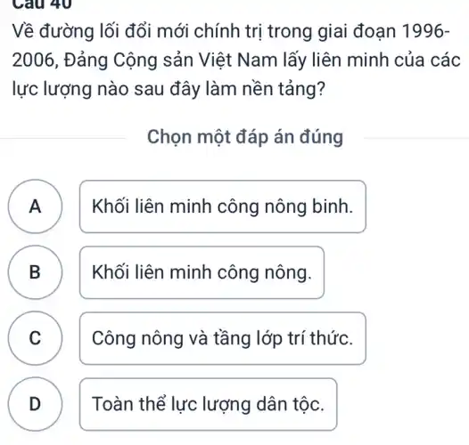 Câu 40
Về đường lối đổi mới chính trị trong giai đoạn 1996-
2006 , Đảng Cộng sản Việt Nam lấy liên minh của các
lực lượng nào sau đây làm nền tảng?
Chọn một đáp án đúng
A ) Khối liên minh công nông binh.
B Khối liên minh công nông.
D
C v	Công nông và tầng lớp trí thức.
D Toàn thể lực lượng dân tộc.
.