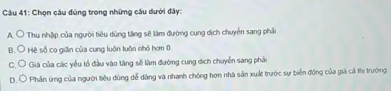 Câu 41: Chọn câu đúng trong những câu dưới đây:
A Thu nhập của người tiêu dùng tǎng sẽ làm đường cung dịch chuyển sang phải.
B. Hệ số co giãn của cung luôn luôn nhỏ hơn 0
C. Giá của các yếu tố đầu vào tǎng sẽ làm đường cung dịch chuyển sang phải.
D.
Phản ứng của người tiêu dùng dễ dàng và nhanh chóng hơn nhà sản xuất trước sự biến động của giá cả thị trường.