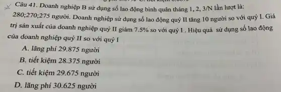 Câu 41. Doanh nghiệp B sử dụng số lao động bình quân tháng 1, 2, 3/N lần lượt là:
  thet mom  
280;270;275
người. Doanh nghiệp sử dụng số lao động quý II tǎng 10 người so với quý I. Giá
trị sản xuất của doanh nghiệp quý II giảm 7.5%  so với quý I . Hiệu quả sử dụng số lao động
của doanh nghiệp quý II so với quý I
A. lãng phí 29 .875 người
B. tiết kiệm 28 .375 người
C. tiết kiệm 29.675 người
D. lãng phí 30.625 người