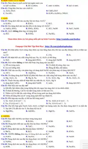 Câu 41: Phèn chua là muối sunfat kép ngậm nước của
A. kali và nhôm.
B. liti và nhôm.
C. natri và nhôm.
D. kali và natri.
Câu 42: Công thức hóa học của criolit là
A. Al_(2)O_(3).2H_(2)O.
B. CaSO_(4)cdot H_(2)O
C. Na_(3)AlF_(6).
D. K_(2)SO_(4)cdot Al_(2)(SO_(4))_(3)cdot 24H_(2)O.
Al_(2)O_(3)
Câu 43: Dung dịch chất nào sau đây hòa tan được Al_(2)O_(3)
A. K_(2)SO_(4)
B. KNO_(3)
C. KCl.
D. KOH.
Câu 44: Các dung dịch nào sau đây đều có tác dụng với Al_(2)O_(3)
B.
A. NaSO_(4),HNO_(3)
HNO_(3),KNO_(3)
C. HCl, NaOH
D. NaCl, NaOH
Câu 45: Al_(2)O_(3) không phản ứng với dung dịch
A. HCl.
B. H_(2)SO_(4)
C. Na_(2)SO_(4)
D. NaOH.
Tham khảo thêm các bài giǎng miễn phí tại kênh Youtube: http://youtube .com/hoahoc
Fanpage Giải Bài Tập Hoá Học: http://fb.com/g iaibaitaphoahoc
Câu 46. Khi điện phân Al_(2)O_(3) nóng chảy (điện cực làm bằng than chi), khí nào sau đây không sinh ra ở điện cực
anot?
A. CO
B. O_(2)
C. CO_(2)
D. H_(2)
Câu 47: Để nhận biết các chất riêng biệt sau: Na, Al, Al_(2)O_(3) có thể dùng
A. H_(2)O.
B. dung dịch HNO_(3)
C. dung dịch NaOH.
D. dung dịch HCl.
Câu 48: Oxit nhôm không có tính chất hoặc ứng dụng nào sau đây?
A. Dể tan trong nướC.
B. Có nhiệt độ nóng chảy cao.
C. Là oxit lưỡng tính
D. Dùng để điều chế nhôm.
Câu 49: Chất nào sau đây vừa phản ứng với dung dịch NaOH vừa phản ứng với dung dịch HCl?
C.
A. AlCl_(3).
B. Al_(2)(SO_(4))_(3)
NaAlO_(2)
D. Al_(2)O_(3).
Câu 50: Chỉ dùng dung dịch NaOH để phân biệt được các chất riêng biệt trong nhóm nào sau đây?
C.
A. I Mg,Al_(2)O_(3) Al.
B. Mg, K, Na.
Fe,Al_(2)O_(3) Mg.
D. Zn, Al_(2)O_(3) Al.
Câu 51: Thuốc thử duy nhất để nhận biết các chất rắn Al, Al_(2)O_(3) Mg là
A. dung dịch CuSO_(4)
C. nướC.
D. dung dịch HCl.
B. dung dịch NaOH.
Câu 52: Phát biểu nào sau đây sai?
A. Khi đốt, bột nhôm cháy trong không khí cho ngọn lửa sáng chói và tỏa nhiều nhiệt.
B. Ở nhiệt độ thường, CaCO_(3) tan dần trong nước có hòa tan CO_(2).
C. Nhôm oxit là chất rắn, màu trắng,dễ tan trong nước tạo dung dịch kiềm.
D. Nhôm dễ dàng khử ion H' trong dung dịch HCl tạo thành H_(2).
Câu 53: Hỗn hợp nào sau đây có thể tan hết trọng nước?
A. Na,Al_(2)O_(3) (tỉ lệ mol 1:1
B. Na, Al_(2)O_(3) (tỉ lệ mol 1:2)
C. Na, Al (tỉ lệ mol 1:2)
D. Na, Al (ti lệ mol 1:1)
Câu 54: Cho hỗn hợp gồm Na_(2)O CaO, Al_(2)O_(3) và MgO vào lượng nước dư, thu được dung dịch X và chất rắn
Y. Sục khí CO_(2) đến dư vào X thu được kết tủa là
A. Mg(OH)_(2).
B. Al(OH)_(3).
C. MgCO_(3).
D. CaCO_(3).
2. Al(OH)_(3)
Câu 55: Hợp chất Al(OH)_(3) tan được trong dung dịch
A. KNO_(3)
B. K_(2)SO_(4)
C. KOH
D. KCl
Câu 56: Dung dịch chất nào sau đây hòa tan được Al(OH)_(3)
A. H_(2)SO_(4).
B. NaCl.
C. Na_(2)SO_(4)
D. KCl.
Câu 57: Dung dịch nào sau đây hòa tan được Al(OH)_(3)
A. BaCl_(2)
B. KCl.
C. NaOH
D. KNO_(3)
Câu 58: Al(OH)_(3) không phản ứng với dung dịch nào sau đây?
A. H_(2)SO_(4).
B. Na_(2)SO_(4).
C. HCl.
D. NaOH.
Câu 59: Dung dịch nào sau đây tác dụng được với Al(OH)_(3) ?
B.
A. NaNO_(3).
CaCl_(2)
C. KOH.
D. NaCl.
Câu 60: Dung dịch nào sau đây tác dụng được với Al(OH)_(3)
A. KOH.
B. KCl.
C. NaNO_(3)
D. Na_(2)SO_(4).