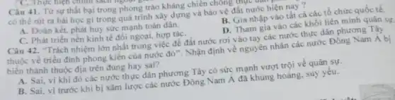 Câu 41. Từ sự thất bại trong phong trào kháng chiến chống u thục
có thể rút ra bài học gì trong quá trình xây dựng và bảo vệ đất nước hiện nay ?
A. Đoàn kết, phát huy sức mạnh toàn dân.
B. Gia nhập vào tất cả các tổ chức quốc tế.
C. Phát triển nền kinh tế đối ngoại,hợp táC.
D. Tham gia vào các khối liên minh quân sự.
Câu 42. "Trách nhiệm lớn nhất trong việc để đất nước rơi vào tay các nước thực dân phương Tây
thuộc về triều đình phong kiến của nước đó". Nhận định về nguyên nhân các nước Đông Nam Á bị
biến thành thuộc địa trên đúng hay sai?
A. Sai, vì khi đó các nước thực dân phương Tây có sức mạnh vượt trội về quân sự.
B. Sai, vì trước khi bị xâm lược các nước Đông Nam Á đã khủng hoảng.suy yêu.