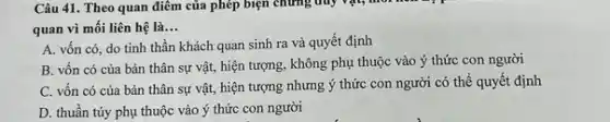 Câu 41. Theo quan điểm của phép biện chứng duy vật, môi
quan vì mối liên hệ là __
A. vốn có, do tinh thần khách quan sinh ra và quyết định
B. vốn có của bản thân sự vật,hiện tượng, không phụ thuộc vào ý thức con người
C. vốn có của bản thân sự vật,hiện tượng nhưng ý thức con người có thể quyết định
D. thuần túy phụ thuộc vào ý thức con người