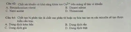 Câu 42: Chất sát khuẩn có khả nǎng khóa ion Ca^2+ trên màng tế bào vi khuẩn
A. Benzalkonium clorid
B. Dinatri edetat
C. Natri acetat
D. Thimerosal
Câu 43: Chất tan bị phân tán là chất cao phân từ hoặc sự hòa tan tạo ra các micelle sẽ tạo được
kiểu cấu trúc
A. Dung dịch kém bền
B. Dung dịch rǎn
C. Dung dịch giả
D. Dung dịch thật