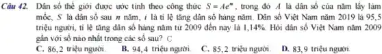 Câu 42. Dân số thế giới được ước tính theo công thức S=Ae^n , trong đó A là dân số của nǎm lấy làm
mốc, S là dân số sau n nǎm , i là tỉ lệ tǎng dân số hàng nǎm. Dân số Việt Nam nǎm 2019 là 95.5
triệu người, tỉ lệ tǎng dân số hàng nǎm từ 2009 đến nay là 1,14% . Hỏi dân số Việt Nam nǎm 2009
gần với số nào nhật trong các số sau? C
C. 86,2 triệu người.
B. 94,4 triệu người.
C. 85,2 triệu người.
D. 83,9 triệu người.