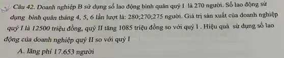 Câu 42. Doanh nghiệp B sử dụng số lao động bình quân quý I là 270 người. Số lao động sử
dụng bình quân tháng 4, 5,6 lần lượt là: 280;,270;275 người. Giá trị sản xuất của doanh nghiệp
quý I là 12500 triệu đồng, quý II tǎng 1085 triệu đồng so với quý I . Hiệu quả sử dụng số lao
động của doanh nghiệp quý II so với quý I
A. lãng phí 17.653 người