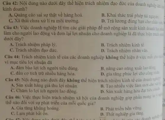 Câu 42: Nội dung nào dưới đây thể hiện trách nhiệm đạo đức của doanh nghiệp khi =
kinh doanh?
A. Quảng cáo sai sự thật về hàng hoá.
B. Khai thác trái phép tài nguyên
C. Xả thải chưa xử lí ra môi trường.
D. Trả lương đúng hạn c cho nhân viên
Câu 43: Việc doanh nghiệp H tìm các giải pháp để mỏ rộng sản xuất kinh doanh tso
làm cho người lao động và đem lại lợi nhuận cho doanh nghiệp là đã thực hiện trich of
dưới đây?
A. Trách nhiệm pháp lý.
B. Trách nhiệm kinh tế.
C. Trách nhiệm đạo đứC.
D. Trách nhiệm nhân vàn.
Câu 44: Trách nhiệm kinh tế của các doanh nghiệp không thể hiện ở việc mỗi chu
vì mục tiêu lợi nhuận đã
A. đảm bảo lợi ích người tiêu dùng.
B. nâng cao nǎng xuất lao động
C. đầu cơ tích trữ nhiều hàng hóa.
D. gia tǎng phúc lợi cho công nhin.
Câu 45: Nội dung nào dưới đây không thể hiện trách nhiệm kinh tế của doanh nghic
A. Sản xuất hàng giả thu lợi nhuận.
B. Tạo nhiều việc làm mới cho xi
C. Chǎm lo lợi ích người lao động.
D. Sản xuất hàng hóa đạt
tiêu chuin
Câu 46: Việc thực hiện trách nhiệm xã hội của doanh nghiệp góp phần mang
thế nào đối với sự phát triển của mỗi quốc gia?
A. Gia tǎng khùng hoảng.
B. Phát triền bền vững.
C. Lạm phát bất ổn.
D. Thất nghiệp gia tǎng.