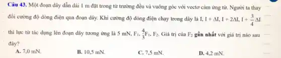 Câu 43. Một đoạn dây dẫn dài 1 m đặt trong từ trường đều và vuông góc với vectơ cảm ứng từ. Người ta thay
đổi cường độ dòng điện qua đoạn dây.Khi cường độ dòng điện chạy trong dây là I.
I+Delta I,I+2Delta I,I+(3)/(4)Delta I
thì lực từ tác dụng lên đoạn dây tương ứng là 5 mN. F_(1),(4)/(3)F_(1),F_(2) Giá trị của F_(2) gần nhất với giá trị nào sau
__
đây?
A. 7,0 mN.
B. 10,5 mN.
C. 7,5 mN.
D. 4,2 mN.