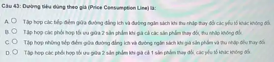 Câu 43: Đường tiêu dùng theo giá (Price Consumption Line) là:
A Tập hợp các tiếp điểm giữa đường đẳng ích và đường ngân sách khi thu nhập thay đổi các yếu tố khác không đổi.
B. Tập hợp các phối hợp tối ưu giữa 2 sản phẩm khi giá cả các sản phẩm thay đổi, thu nhập không đổi.
C. Tập hợp những tiếp điểm giữa đường đẳng ích và đường ngân sách khi giá sản phẩm và thu nhập đều thay đổi
D. Tập hợp các phối hợp tối ưu giữa 2 sản phẩm khi giá cả 1 sản phẩm thay đổi, các yếu tố khác không đổi