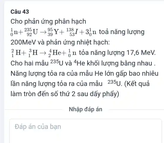 Câu 43
Cho phản ứng phân hạch
(}_{0)^1n+_(92)^235Uarrow _(39)^95Y+_(53)^138I+3_(0)^1n toả nǎng lượng
200MeV và phản ứng nhiệt hạch:
(}_{1)^2H+_(1)^3Harrow _(2)^4He+_(0)^1n tỏa nǎng lượng 17,6 MeV.
Cho hai mẫu 235U và 4He khối lượng bằng nhau .
Nǎng lượng tỏa ra của mẫu He lớn gấp bao nhiêu
lần nǎng lượng tỏa ra của mẫu 235U. (Kết quả
làm tròn đến số thứ 2 sau dấy phẩy)