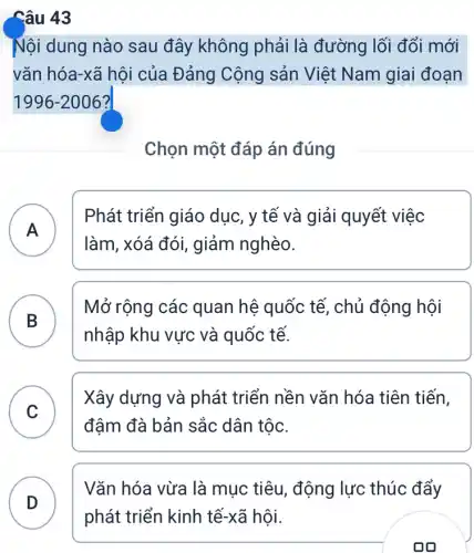 Câu 43
Nội dung nào sau đây không phải là đường lối đổi mới
vǎn hóa-xã hội của Đảng Cộng sản Việt Nam giai đoạn
1996-2006
Chọn một đáp án đúng
A )
làm, xóá đói,giảm nghèo.
Phát triển giáo dục, y tế và giải quyết việc
B )
Mở rộng các quan hệ quốc tế , chủ động hội
nhập khu vực và quốc tế.
C
Xây dựng và phát triển nền vǎn hóa tiên tiến,
đậm đà bản sắc dân tộc.
D
Vǎn hóa vừa là mục tiêu, động lực thúc đẩy