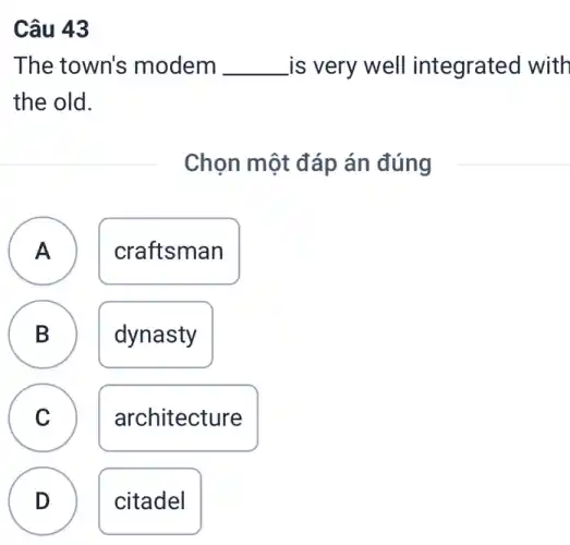 Câu 43
The town's modem __ is very well integrated with
the old.
Chọn một đáp án đúng
A craftsman A
B dynasty D
C
architecture
D citadel
.