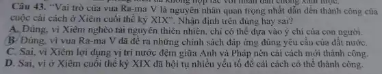 Câu 43."Vai trò của vua Ra-ma V là nguyên nhân quan trọng nhất dẫn đến thành công của
khong hop ) tác với nhân dân chong , xam lượC.
cuộc cải cách ở Xiêm cuối thế kỷ XIX ". Nhận định trên đúng hay sai?
A. Đúng,vì Xiêm nghèo tài nguyên thiên nhiên , chỉ có thể dựa vào ý chí của con người.
B. Đúng,vì vua Ra-ma V đã đề ra những : chính sách đáp ứng ; đúng yêu cầu của đất nướC.
C. Sai, vi Xiêm lơi dụng vị trí nước đêm giữa Anh và Pháp nên cải cách mới thành công.
D. Sai, vì ở Xiêm cuối thế kỷ XIX đã hội tụ nhiều yếu tố để cải cách có thể thành công.