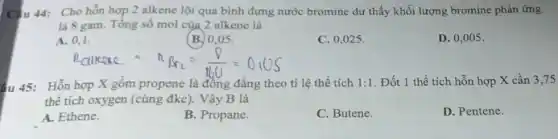 Câu 44: Cho hỗn hợp 2 alkene lội qua bình đựng nước bromine dư thấy khối lượng bromine phản ứng
là 8 gam. Tổng số mol của 2 alkene là
A. 0,1.
(B.) 0,05 .
C. 0,025 .
D. 0,005 .
n_(ClKCle)=n_(Br_(2))=(0)/(160)=0.05
4u 45: Hỗn hợp X gồm propene là đồng đẳng theo ti lệ thể tích 1:1 . Đốt 1 thể tích hỗn hợp X cần 3.75
thể tích oxygen (cùng đkc). Vậy B là
A. Ethene.
B. Propane.
C. Butene.
D. Pentene.