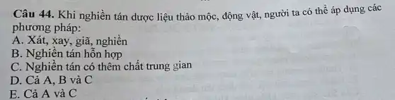 Câu 44. Khi nghiền tán dược liệu thảo mộc, động vật, người ta có , thể áp dụng các
phương pháp:
A. Xát, xay, giã.nghiền
B. Nghiền tán hỗn hợp
C. Nghiền tán có thêm chất trung gian
D. Cả A, B và C
E. Cả A và C